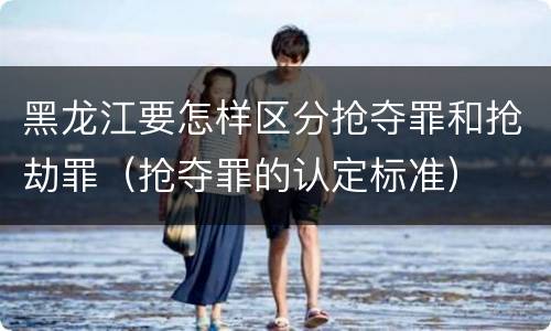 黑龙江要怎样区分抢夺罪和抢劫罪（抢夺罪的认定标准）