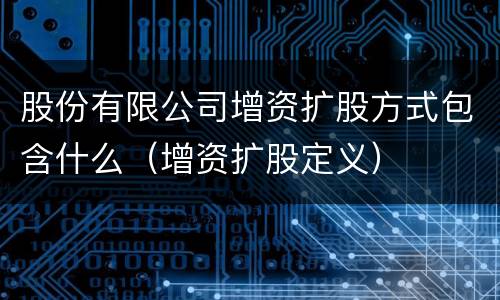 股份有限公司增资扩股方式包含什么（增资扩股定义）