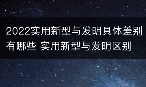 2022实用新型与发明具体差别有哪些 实用新型与发明区别