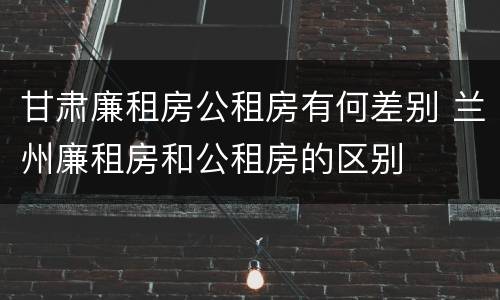 甘肃廉租房公租房有何差别 兰州廉租房和公租房的区别