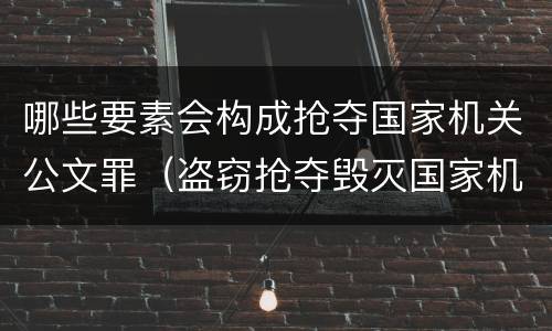 哪些要素会构成抢夺国家机关公文罪（盗窃抢夺毁灭国家机关公文罪的法律规定）