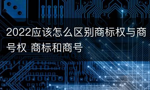 2022应该怎么区别商标权与商号权 商标和商号