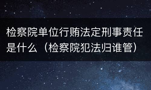 检察院单位行贿法定刑事责任是什么（检察院犯法归谁管）