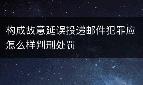 构成故意延误投递邮件犯罪应怎么样判刑处罚