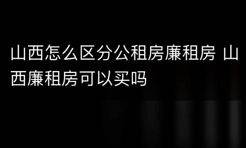 山西怎么区分公租房廉租房 山西廉租房可以买吗
