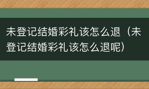未登记结婚彩礼该怎么退（未登记结婚彩礼该怎么退呢）