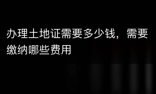 办理土地证需要多少钱，需要缴纳哪些费用