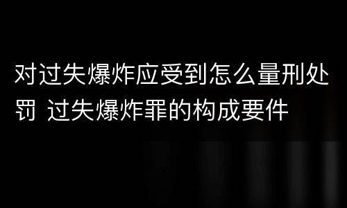 对过失爆炸应受到怎么量刑处罚 过失爆炸罪的构成要件