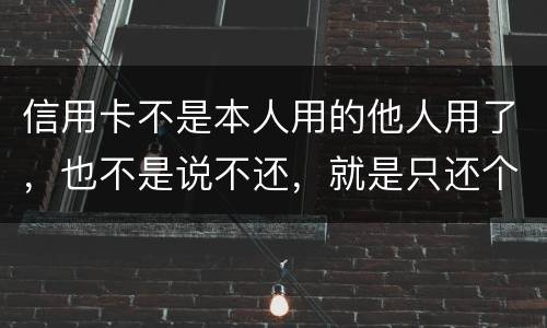 信用卡不是本人用的他人用了，也不是说不还，就是只还个现值