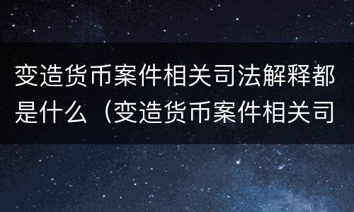 变造货币案件相关司法解释都是什么（变造货币案件相关司法解释都是什么意思）