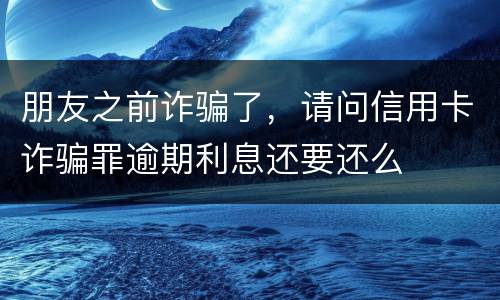 朋友之前诈骗了，请问信用卡诈骗罪逾期利息还要还么