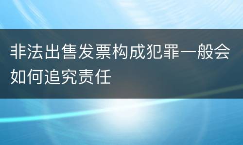 非法出售发票构成犯罪一般会如何追究责任