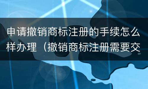 申请撤销商标注册的手续怎么样办理（撤销商标注册需要交费吗）