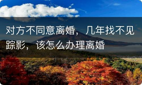对方不同意离婚，几年找不见踪影，该怎么办理离婚