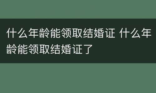 什么年龄能领取结婚证 什么年龄能领取结婚证了