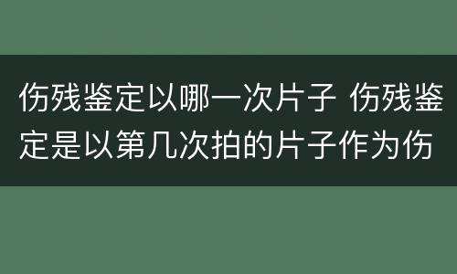 伤残鉴定以哪一次片子 伤残鉴定是以第几次拍的片子作为伤残鉴定等级标准的