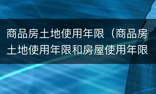 商品房土地使用年限（商品房土地使用年限和房屋使用年限）