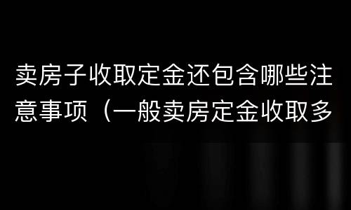 卖房子收取定金还包含哪些注意事项（一般卖房定金收取多少?）