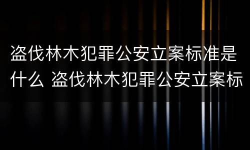 盗伐林木犯罪公安立案标准是什么 盗伐林木犯罪公安立案标准是什么规定