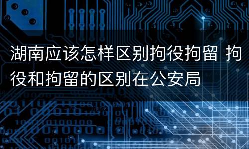 湖南应该怎样区别拘役拘留 拘役和拘留的区别在公安局