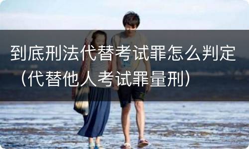 到底刑法代替考试罪怎么判定（代替他人考试罪量刑）