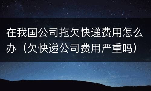 在我国公司拖欠快递费用怎么办（欠快递公司费用严重吗）