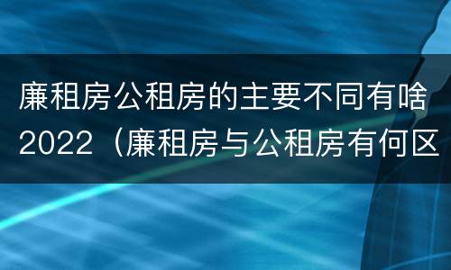 廉租房公租房的主要不同有啥2022（廉租房与公租房有何区别）