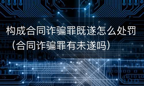 构成合同诈骗罪既遂怎么处罚（合同诈骗罪有未遂吗）
