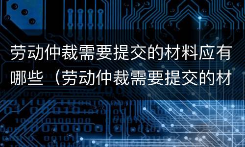 劳动仲裁需要提交的材料应有哪些（劳动仲裁需要提交的材料应有哪些内容）