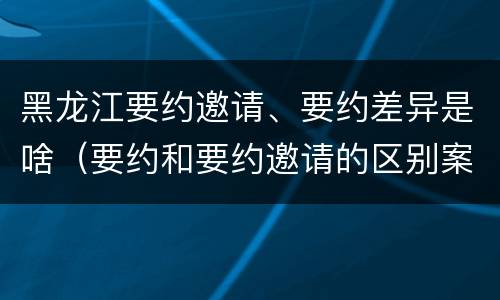 黑龙江要约邀请、要约差异是啥（要约和要约邀请的区别案例）