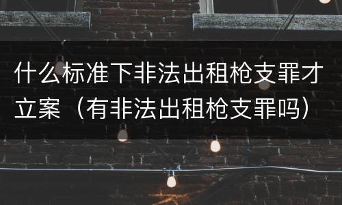 什么标准下非法出租枪支罪才立案（有非法出租枪支罪吗）