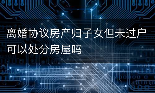 离婚协议房产归子女但未过户可以处分房屋吗