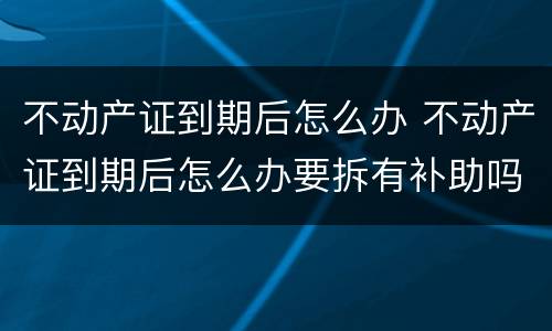 不动产证到期后怎么办 不动产证到期后怎么办要拆有补助吗