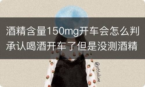 酒精含量150mg开车会怎么判 承认喝酒开车了但是没测酒精含量怎么定罪