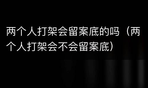 两个人打架会留案底的吗（两个人打架会不会留案底）