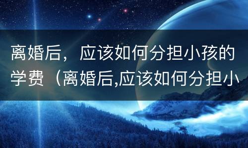 离婚后，应该如何分担小孩的学费（离婚后,应该如何分担小孩的学费和房产）