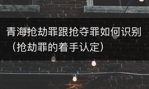 青海抢劫罪跟抢夺罪如何识别（抢劫罪的着手认定）