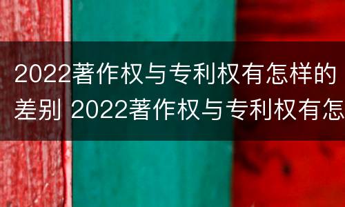2022著作权与专利权有怎样的差别 2022著作权与专利权有怎样的差别和区别