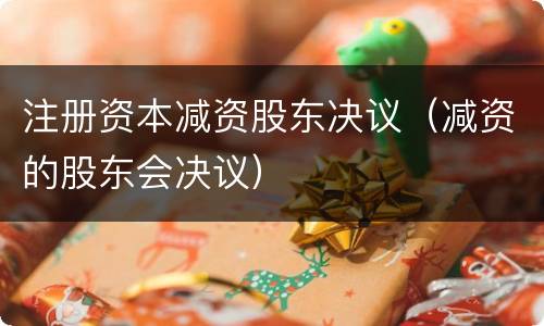 注册资本减资股东决议（减资的股东会决议）