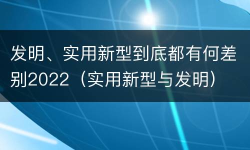 发明、实用新型到底都有何差别2022（实用新型与发明）