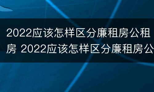 2022应该怎样区分廉租房公租房 2022应该怎样区分廉租房公租房呢