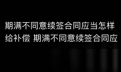 期满不同意续签合同应当怎样给补偿 期满不同意续签合同应当怎样给补偿呢