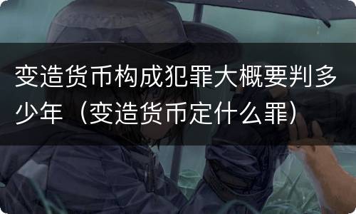 变造货币构成犯罪大概要判多少年（变造货币定什么罪）