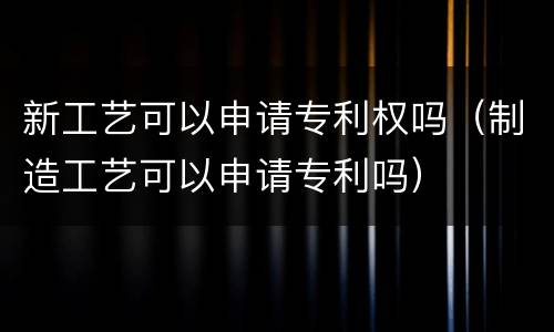 新工艺可以申请专利权吗（制造工艺可以申请专利吗）
