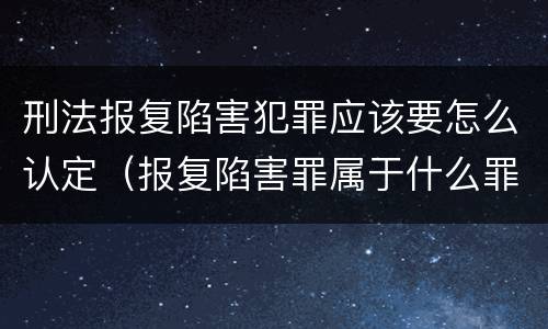 刑法报复陷害犯罪应该要怎么认定（报复陷害罪属于什么罪）