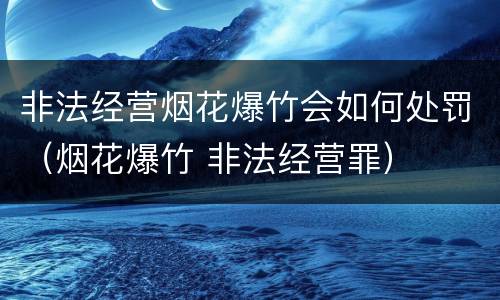非法经营烟花爆竹会如何处罚（烟花爆竹 非法经营罪）