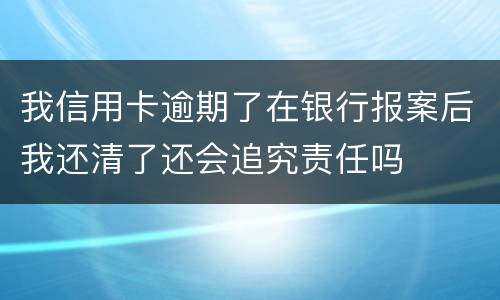 我信用卡逾期了在银行报案后我还清了还会追究责任吗