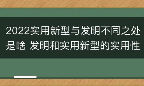2022实用新型与发明不同之处是啥 发明和实用新型的实用性