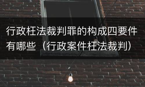 行政枉法裁判罪的构成四要件有哪些（行政案件枉法裁判）