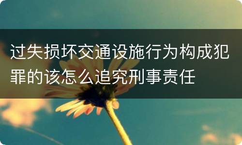 过失损坏交通设施行为构成犯罪的该怎么追究刑事责任
